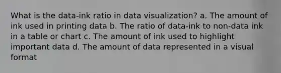 What is the data-ink ratio in data visualization? a. The amount of ink used in printing data b. The ratio of data-ink to non-data ink in a table or chart c. The amount of ink used to highlight important data d. The amount of data represented in a visual format