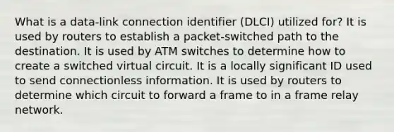 What is a data-link connection identifier (DLCI) utilized for? It is used by routers to establish a packet-switched path to the destination. It is used by ATM switches to determine how to create a switched virtual circuit. It is a locally significant ID used to send connectionless information. It is used by routers to determine which circuit to forward a frame to in a frame relay network.