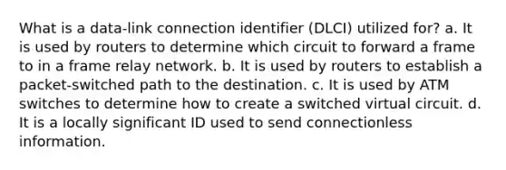 What is a data-link connection identifier (DLCI) utilized for? a. It is used by routers to determine which circuit to forward a frame to in a frame relay network. b. It is used by routers to establish a packet-switched path to the destination. c. It is used by ATM switches to determine how to create a switched virtual circuit. d. It is a locally significant ID used to send connectionless information.