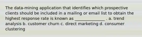 The data-mining application that identifies which prospective clients should be included in a mailing or email list to obtain the highest response rate is known as _______________ . a. <a href='https://www.questionai.com/knowledge/kx441dkQwF-trend-analysis' class='anchor-knowledge'>trend analysis</a> b. customer churn c. direct marketing d. consumer clustering