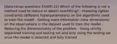 [data-recap-questions EXAM] 22) Which of the following is not a method used to reduce or detect overfitting? - Imposing tighter constraints (different hyperparameters) on the algorithms used to train the model - Getting more information (new dimensions) on the observations in the dataset used to train the model - Reducing the dimensionality of the problem - Using strictly separated training and testing set and only using the testing set once the model is selected and fully trained