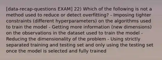 [data-recap-questions EXAM] 22) Which of the following is not a method used to reduce or detect overfitting? - Imposing tighter constraints (different hyperparameters) on the algorithms used to train the model - Getting more information (new dimensions) on the observations in the dataset used to train the model - Reducing the dimensionality of the problem - Using strictly separated training and testing set and only using the testing set once the model is selected and fully trained