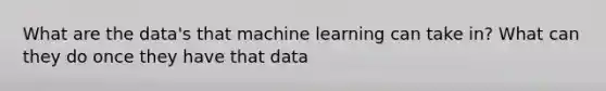 What are the data's that machine learning can take in? What can they do once they have that data