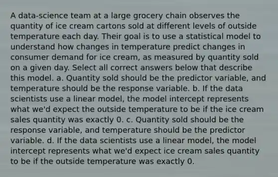 A data-science team at a large grocery chain observes the quantity of ice cream cartons sold at different levels of outside temperature each day. Their goal is to use a statistical model to understand how changes in temperature predict changes in consumer demand for ice cream, as measured by quantity sold on a given day. Select all correct answers below that describe this model. a. Quantity sold should be the predictor variable, and temperature should be the response variable. b. If the data scientists use a linear model, the model intercept represents what we'd expect the outside temperature to be if the ice cream sales quantity was exactly 0. c. Quantity sold should be the response variable, and temperature should be the predictor variable. d. If the data scientists use a linear model, the model intercept represents what we'd expect ice cream sales quantity to be if the outside temperature was exactly 0.