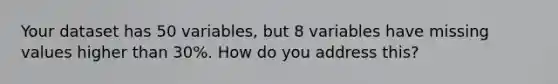 Your dataset has 50 variables, but 8 variables have missing values higher than 30%. How do you address this?