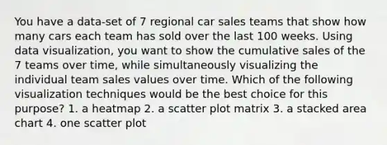 You have a data-set of 7 regional car sales teams that show how many cars each team has sold over the last 100 weeks. Using data visualization, you want to show the cumulative sales of the 7 teams over time, while simultaneously visualizing the individual team sales values over time. Which of the following visualization techniques would be the best choice for this purpose? 1. a heatmap 2. a scatter plot matrix 3. a stacked area chart 4. one scatter plot