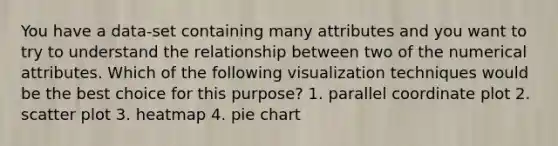 You have a data-set containing many attributes and you want to try to understand the relationship between two of the numerical attributes. Which of the following visualization techniques would be the best choice for this purpose? 1. parallel coordinate plot 2. scatter plot 3. heatmap 4. pie chart