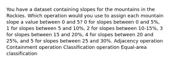 You have a dataset containing slopes for the mountains in the Rockies. Which operation would you use to assign each mountain slope a value between 0 and 5? 0 for slopes between 0 and 5%, 1 for slopes between 5 and 10%, 2 for slopes between 10-15%, 3 for slopes between 15 and 20%, 4 for slopes between 20 and 25%, and 5 for slopes between 25 and 30%. Adjacency operation Containment operation Classification operation Equal-area classification