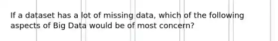 If a dataset has a lot of missing data, which of the following aspects of Big Data would be of most concern?