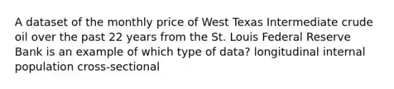 A dataset of the monthly price of West Texas Intermediate crude oil over the past 22 years from the St. Louis Federal Reserve Bank is an example of which type of data? longitudinal internal population cross-sectional