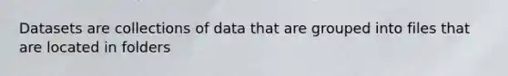 Datasets are collections of data that are grouped into files that are located in folders