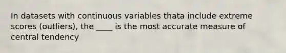 In datasets with continuous variables thata include extreme scores (outliers), the ____ is the most accurate measure of central tendency