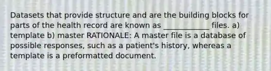 Datasets that provide structure and are the building blocks for parts of the health record are known as ____________ files. a) template b) master RATIONALE: A master file is a database of possible responses, such as a patient's history, whereas a template is a preformatted document.