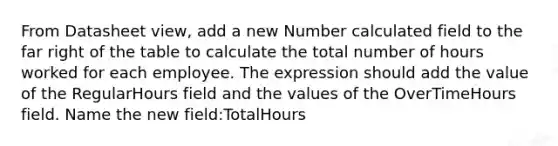 From Datasheet view, add a new Number calculated field to the far right of the table to calculate the total number of hours worked for each employee. The expression should add the value of the RegularHours field and the values of the OverTimeHours field. Name the new field:TotalHours