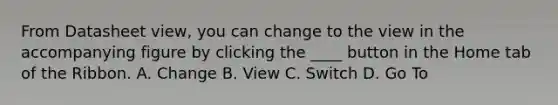 From Datasheet view, you can change to the view in the accompanying figure by clicking the ____ button in the Home tab of the Ribbon. A. Change B. View C. Switch D. Go To