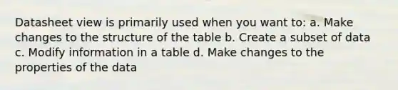 Datasheet view is primarily used when you want to: a. Make changes to the structure of the table b. Create a subset of data c. Modify information in a table d. Make changes to the properties of the data