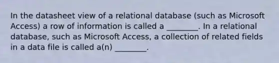 In the datasheet view of a relational database (such as Microsoft Access) a row of information is called a ________. In a relational database, such as Microsoft Access, a collection of related fields in a data file is called a(n) ________.