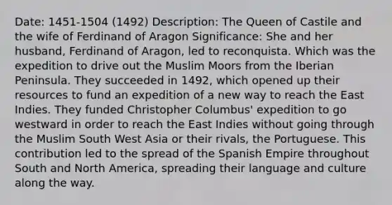 Date: 1451-1504 (1492) Description: The Queen of Castile and the wife of Ferdinand of Aragon Significance: She and her husband, Ferdinand of Aragon, led to reconquista. Which was the expedition to drive out the Muslim Moors from the Iberian Peninsula. They succeeded in 1492, which opened up their resources to fund an expedition of a new way to reach the East Indies. They funded Christopher Columbus' expedition to go westward in order to reach the East Indies without going through the Muslim South West Asia or their rivals, the Portuguese. This contribution led to the spread of the Spanish Empire throughout South and North America, spreading their language and culture along the way.