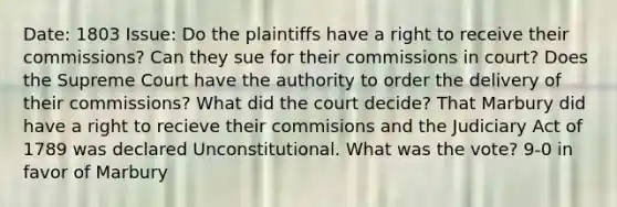 Date: 1803 Issue: Do the plaintiffs have a right to receive their commissions? Can they sue for their commissions in court? Does the Supreme Court have the authority to order the delivery of their commissions? What did the court decide? That Marbury did have a right to recieve their commisions and the Judiciary Act of 1789 was declared Unconstitutional. What was the vote? 9-0 in favor of Marbury