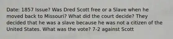 Date: 1857 Issue? Was Dred Scott free or a Slave when he moved back to Missouri? What did the court decide? They decided that he was a slave because he was not a citizen of the United States. What was the vote? 7-2 against Scott