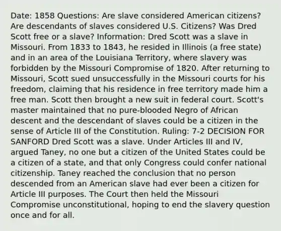 Date: 1858 Questions: Are slave considered American citizens? Are descendants of slaves considered U.S. Citizens? Was Dred Scott free or a slave? Information: Dred Scott was a slave in Missouri. From 1833 to 1843, he resided in Illinois (a free state) and in an area of the Louisiana Territory, where slavery was forbidden by the Missouri Compromise of 1820. After returning to Missouri, Scott sued unsuccessfully in the Missouri courts for his freedom, claiming that his residence in free territory made him a free man. Scott then brought a new suit in federal court. Scott's master maintained that no pure-blooded Negro of African descent and the descendant of slaves could be a citizen in the sense of Article III of the Constitution. Ruling: 7-2 DECISION FOR SANFORD Dred Scott was a slave. Under Articles III and IV, argued Taney, no one but a citizen of the United States could be a citizen of a state, and that only Congress could confer national citizenship. Taney reached the conclusion that no person descended from an American slave had ever been a citizen for Article III purposes. The Court then held the Missouri Compromise unconstitutional, hoping to end the slavery question once and for all.