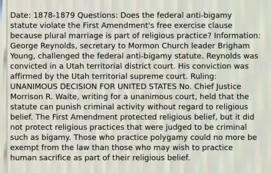 Date: 1878-1879 Questions: Does the federal anti-bigamy statute violate the First Amendment's free exercise clause because plural marriage is part of religious practice? Information: George Reynolds, secretary to Mormon Church leader Brigham Young, challenged the federal anti-bigamy statute. Reynolds was convicted in a Utah territorial district court. His conviction was affirmed by the Utah territorial supreme court. Ruling: UNANIMOUS DECISION FOR UNITED STATES No. Chief Justice Morrison R. Waite, writing for a unanimous court, held that the statute can punish criminal activity without regard to religious belief. The First Amendment protected religious belief, but it did not protect religious practices that were judged to be criminal such as bigamy. Those who practice polygamy could no more be exempt from the law than those who may wish to practice human sacrifice as part of their religious belief.