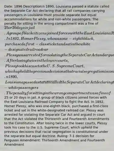 Date: 1896 Description:n 1890, Louisiana passed a statute called the Separate Car Act declaring that all rail companies carrying passengers in Louisiana must provide separate but equal accommodations for white and non-white passengers. The penalty for sitting in the wrong compartment was a fine of 25 or 20 days in jail. A group of black citizens joined forces with the East Louisiana Railroad Company to fight the Act. In 1892, Homer Plessy, who was one-eighth black, purchased a first-class ticket and sat in the white-designated railroad car. Plessy was arrested for violating the Separate Car Act and argued in court that the Act violated the Thirteenth and Fourteenth Amendments to the Constitution. After losing twice in the lower courts, Plessy took his case to the U.S. Supreme Court, which upheld the previous decisions that racial segregation is constitutional under the separate but equal doctrine.n 1890, Louisiana passed a statute called the Separate Car Act declaring that all rail companies carrying passengers in Louisiana must provide separate but equal accommodations for white and non-white passengers. The penalty for sitting in the wrong compartment was a fine of25 or 20 days in jail. A group of black citizens joined forces with the East Louisiana Railroad Company to fight the Act. In 1892, Homer Plessy, who was one-eighth black, purchased a first-class ticket and sat in the white-designated railroad car. Plessy was arrested for violating the Separate Car Act and argued in court that the Act violated the Thirteenth and Fourteenth Amendments to the Constitution. After losing twice in the lower courts, Plessy took his case to the U.S. Supreme Court, which upheld the previous decisions that racial segregation is constitutional under the separate but equal doctrine. Ruling: 7-1 decision for Ferguson Amendment: Thirteenth Amendment and Fourteenth Amendment