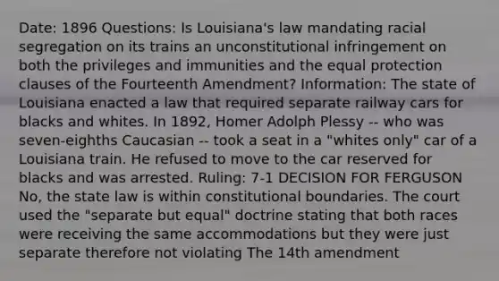 Date: 1896 Questions: Is Louisiana's law mandating racial segregation on its trains an unconstitutional infringement on both the privileges and immunities and the equal protection clauses of the Fourteenth Amendment? Information: The state of Louisiana enacted a law that required separate railway cars for blacks and whites. In 1892, Homer Adolph Plessy -- who was seven-eighths Caucasian -- took a seat in a "whites only" car of a Louisiana train. He refused to move to the car reserved for blacks and was arrested. Ruling: 7-1 DECISION FOR FERGUSON No, the state law is within constitutional boundaries. The court used the "separate but equal" doctrine stating that both races were receiving the same accommodations but they were just separate therefore not violating The 14th amendment