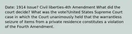 Date: 1914 Issue? Civil liberties-4th Amendment What did the court decide? What was the vote?United States Supreme Court case in which the Court unanimously held that the warrantless seizure of items from a private residence constitutes a violation of the Fourth Amendment.