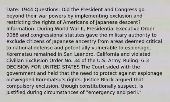 Date: 1944 Questions: Did the President and Congress go beyond their war powers by implementing exclusion and restricting the rights of Americans of Japanese descent? Information: During World War II, Presidential Executive Order 9066 and congressional statutes gave the military authority to exclude citizens of Japanese ancestry from areas deemed critical to national defense and potentially vulnerable to espionage. Korematsu remained in San Leandro, California and violated Civilian Exclusion Order No. 34 of the U.S. Army. Ruling: 6-3 DECISION FOR UNITED STATES The Court sided with the government and held that the need to protect against espionage outweighed Korematsu's rights. Justice Black argued that compulsory exclusion, though constitutionally suspect, is justified during circumstances of "emergency and peril."