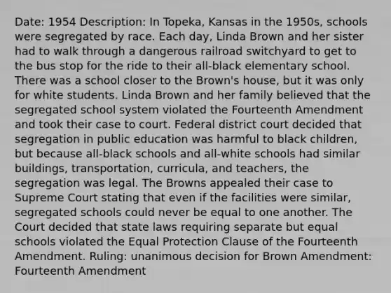 Date: 1954 Description: In Topeka, Kansas in the 1950s, schools were segregated by race. Each day, Linda Brown and her sister had to walk through a dangerous railroad switchyard to get to the bus stop for the ride to their all-black elementary school. There was a school closer to the Brown's house, but it was only for white students. Linda Brown and her family believed that the segregated school system violated the Fourteenth Amendment and took their case to court. Federal district court decided that segregation in public education was harmful to black children, but because all-black schools and all-white schools had similar buildings, transportation, curricula, and teachers, the segregation was legal. The Browns appealed their case to Supreme Court stating that even if the facilities were similar, segregated schools could never be equal to one another. The Court decided that state laws requiring separate but equal schools violated the Equal Protection Clause of the Fourteenth Amendment. Ruling: unanimous decision for Brown Amendment: Fourteenth Amendment