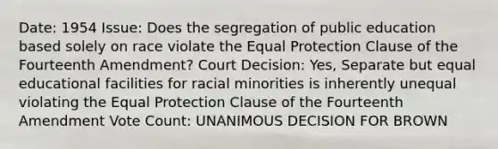 Date: 1954 Issue: Does the segregation of public education based solely on race violate the Equal Protection Clause of the Fourteenth Amendment? Court Decision: Yes, Separate but equal educational facilities for racial minorities is inherently unequal violating the Equal Protection Clause of the Fourteenth Amendment Vote Count: UNANIMOUS DECISION FOR BROWN