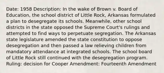 Date: 1958 Description: In the wake of Brown v. Board of Education, the school district of Little Rock, Arkansas formulated a plan to desegregate its schools. Meanwhile, other school districts in the state opposed the Supreme Court's rulings and attempted to find ways to perpetuate segregation. The Arkansas state legislature amended the state constitution to oppose desegregation and then passed a law relieving children from mandatory attendance at integrated schools. The school board of Little Rock still continued with the desegregation program. Ruling: decision for Cooper Amendment: Fourteenth Amendment