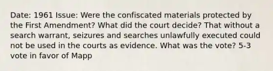 Date: 1961 Issue: Were the confiscated materials protected by the First Amendment? What did the court decide? That without a search warrant, seizures and searches unlawfully executed could not be used in the courts as evidence. What was the vote? 5-3 vote in favor of Mapp