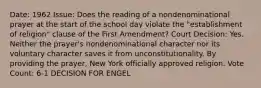 Date: 1962 Issue: Does the reading of a nondenominational prayer at the start of the school day violate the "establishment of religion" clause of the First Amendment? Court Decision: Yes. Neither the prayer's nondenominational character nor its voluntary character saves it from unconstitutionality. By providing the prayer, New York officially approved religion. Vote Count: 6-1 DECISION FOR ENGEL