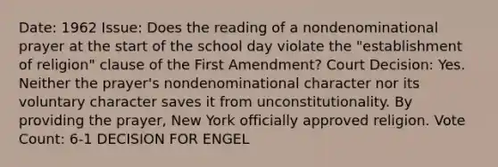 Date: 1962 Issue: Does the reading of a nondenominational prayer at the start of the school day violate the "establishment of religion" clause of the First Amendment? Court Decision: Yes. Neither the prayer's nondenominational character nor its voluntary character saves it from unconstitutionality. By providing the prayer, New York officially approved religion. Vote Count: 6-1 DECISION FOR ENGEL