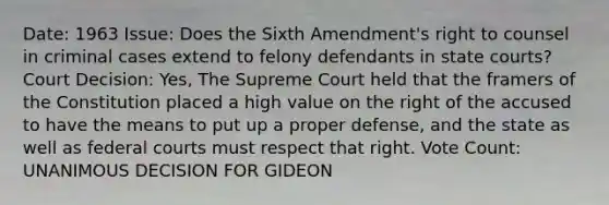 Date: 1963 Issue: Does the Sixth Amendment's right to counsel in criminal cases extend to felony defendants in <a href='https://www.questionai.com/knowledge/k0UTVXnPxH-state-courts' class='anchor-knowledge'>state courts</a>? Court Decision: Yes, The Supreme Court held that the framers of the Constitution placed a high value on the right of the accused to have the means to put up a proper defense, and the state as well as <a href='https://www.questionai.com/knowledge/kzzdxYQ4u6-federal-courts' class='anchor-knowledge'>federal courts</a> must respect that right. Vote Count: UNANIMOUS DECISION FOR GIDEON