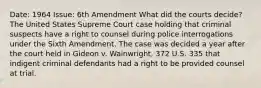 Date: 1964 Issue: 6th Amendment What did the courts decide? The United States Supreme Court case holding that criminal suspects have a right to counsel during police interrogations under the Sixth Amendment. The case was decided a year after the court held in Gideon v. Wainwright, 372 U.S. 335 that indigent criminal defendants had a right to be provided counsel at trial.