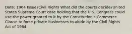 Date: 1964 Issue?Civil Rights What did the courts decide?United States Supreme Court case holding that the U.S. Congress could use the power granted to it by the Constitution's Commerce Clause to force private businesses to abide by the Civil Rights Act of 1964.