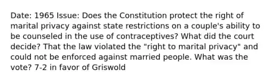 Date: 1965 Issue: Does the Constitution protect the right of marital privacy against state restrictions on a couple's ability to be counseled in the use of contraceptives? What did the court decide? That the law violated the "right to marital privacy" and could not be enforced against married people. What was the vote? 7-2 in favor of Griswold