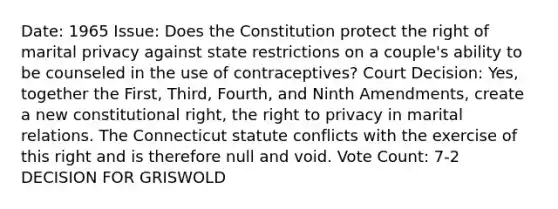 Date: 1965 Issue: Does the Constitution protect the right of marital privacy against state restrictions on a couple's ability to be counseled in the use of contraceptives? Court Decision: Yes, together the First, Third, Fourth, and Ninth Amendments, create a new constitutional right, <a href='https://www.questionai.com/knowledge/kP8JKypsnv-the-right-to-privacy' class='anchor-knowledge'>the right to privacy</a> in marital relations. The Connecticut statute conflicts with the exercise of this right and is therefore null and void. Vote Count: 7-2 DECISION FOR GRISWOLD