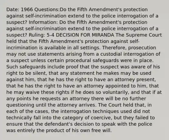 Date: 1966 Questions:Do the Fifth Amendment's protection against self-incrimination extend to the police interrogation of a suspect? Information: Do the Fifth Amendment's protection against self-incrimination extend to the police interrogation of a suspect? Ruling: 5-4 DECISION FOR MIRANDA The Supreme Court held that the Fifth Amendment's protection against self-incrimination is available in all settings. Therefore, prosecution may not use statements arising from a custodial interrogation of a suspect unless certain procedural safeguards were in place. Such safeguards include proof that the suspect was aware of his right to be silent, that any statement he makes may be used against him, that he has the right to have an attorney present, that he has the right to have an attorney appointed to him, that he may waive these rights if he does so voluntarily, and that if at any points he requests an attorney there will be no further questioning until the attorney arrives. The Court held that, in each of the cases, the interrogation techniques used did not technically fall into the category of coercive, but they failed to ensure that the defendant's decision to speak with the police was entirely the product of his own free will.