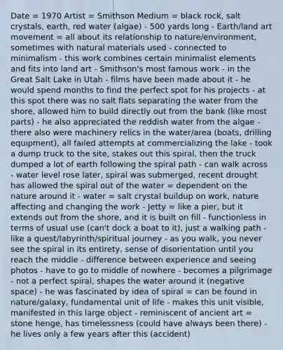 Date = 1970 Artist = Smithson Medium = black rock, salt crystals, earth, red water (algae) - 500 yards long - Earth/land art movement = all about its relationship to nature/environment, sometimes with natural materials used - connected to minimalism - this work combines certain minimalist elements and fits into land art - Smithson's most famous work - in the Great Salt Lake in Utah - films have been made about it - he would spend months to find the perfect spot for his projects - at this spot there was no salt flats separating the water from the shore, allowed him to build directly out from the bank (like most parts) - he also appreciated the reddish water from the algae - there also were machinery relics in the water/area (boats, drilling equipment), all failed attempts at commercializing the lake - took a dump truck to the site, stakes out this spiral, then the truck dumped a lot of earth following the spiral path - can walk across - water level rose later, spiral was submerged, recent drought has allowed the spiral out of the water = dependent on the nature around it - water = salt crystal buildup on work, nature affecting and changing the work - Jetty = like a pier, but it extends out from the shore, and it is built on fill - functionless in terms of usual use (can't dock a boat to it), just a walking path - like a quest/labyrinth/spiritual journey - as you walk, you never see the spiral in its entirety, sense of disorientation until you reach the middle - difference between experience and seeing photos - have to go to middle of nowhere - becomes a pilgrimage - not a perfect spiral, shapes the water around it (negative space) - he was fascinated by idea of spiral = can be found in nature/galaxy, fundamental unit of life - makes this unit visible, manifested in this large object - reminiscent of ancient art = stone henge, has timelessness (could have always been there) - he lives only a few years after this (accident)