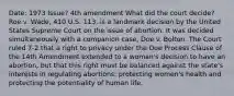 Date: 1973 Issue? 4th amendment What did the court decide?Roe v. Wade, 410 U.S. 113, is a landmark decision by the United States Supreme Court on the issue of abortion. It was decided simultaneously with a companion case, Doe v. Bolton. The Court ruled 7-2 that a right to privacy under the Due Process Clause of the 14th Amendment extended to a woman's decision to have an abortion, but that this right must be balanced against the state's interests in regulating abortions: protecting women's health and protecting the potentiality of human life.