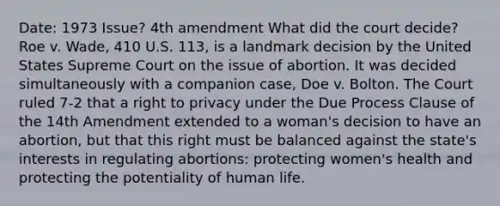 Date: 1973 Issue? 4th amendment What did the court decide?Roe v. Wade, 410 U.S. 113, is a landmark decision by the United States Supreme Court on the issue of abortion. It was decided simultaneously with a companion case, Doe v. Bolton. The Court ruled 7-2 that a right to privacy under the Due Process Clause of the 14th Amendment extended to a woman's decision to have an abortion, but that this right must be balanced against the state's interests in regulating abortions: protecting women's health and protecting the potentiality of human life.