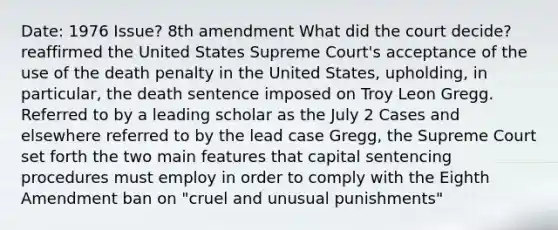 Date: 1976 Issue? 8th amendment What did the court decide?reaffirmed the United States Supreme Court's acceptance of the use of the death penalty in the United States, upholding, in particular, the death sentence imposed on Troy Leon Gregg. Referred to by a leading scholar as the July 2 Cases and elsewhere referred to by the lead case Gregg, the Supreme Court set forth the two main features that capital sentencing procedures must employ in order to comply with the Eighth Amendment ban on "cruel and unusual punishments"