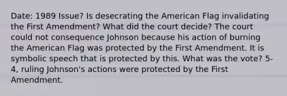 Date: 1989 Issue? Is desecrating the American Flag invalidating the First Amendment? What did the court decide? The court could not consequence Johnson because his action of burning the American Flag was protected by the First Amendment. It is symbolic speech that is protected by this. What was the vote? 5-4, ruling Johnson's actions were protected by the First Amendment.