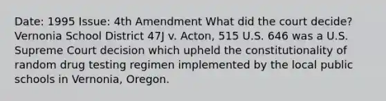 Date: 1995 Issue: 4th Amendment What did the court decide? Vernonia School District 47J v. Acton, 515 U.S. 646 was a U.S. Supreme Court decision which upheld the constitutionality of random drug testing regimen implemented by the local public schools in Vernonia, Oregon.