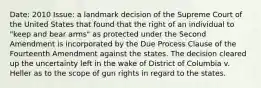 Date: 2010 Issue: a landmark decision of the Supreme Court of the United States that found that the right of an individual to "keep and bear arms" as protected under the Second Amendment is incorporated by the Due Process Clause of the Fourteenth Amendment against the states. The decision cleared up the uncertainty left in the wake of District of Columbia v. Heller as to the scope of gun rights in regard to the states.