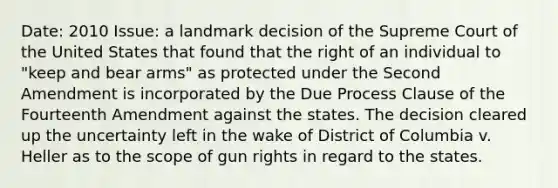 Date: 2010 Issue: a landmark decision of the Supreme Court of the United States that found that the right of an individual to "keep and bear arms" as protected under the Second Amendment is incorporated by the Due Process Clause of the Fourteenth Amendment against the states. The decision cleared up the uncertainty left in the wake of District of Columbia v. Heller as to the scope of gun rights in regard to the states.